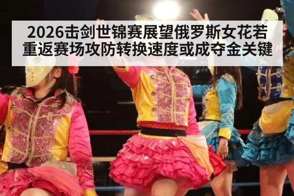 2026击剑世锦赛展望俄罗斯女花若重返赛场攻防转换速度或成夺金关键