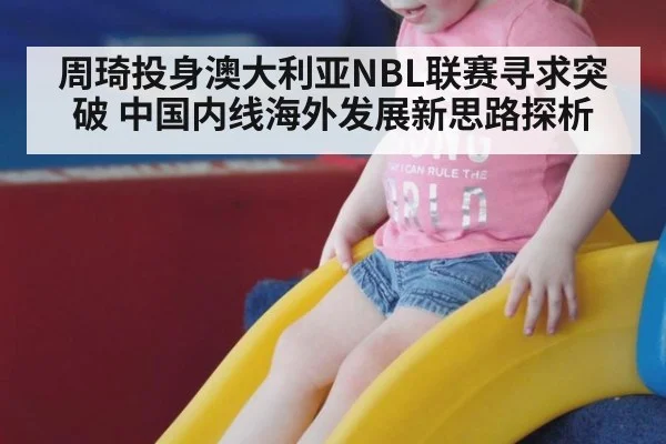 周琦投身澳大利亚NBL联赛寻求突破 中国内线海外发展新思路探析