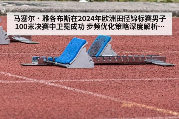 马塞尔·雅各布斯在2024年欧洲田径锦标赛男子100米决赛中卫冕成功 步频优化策略深度解析与竞技状态提升