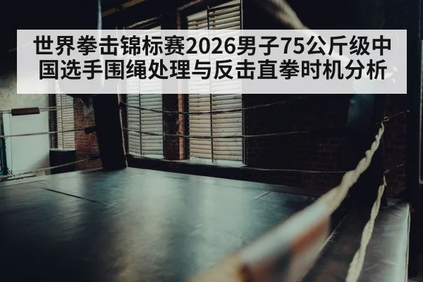 世界拳击锦标赛2026男子75公斤级中国选手围绳处理与反击直拳时机分析